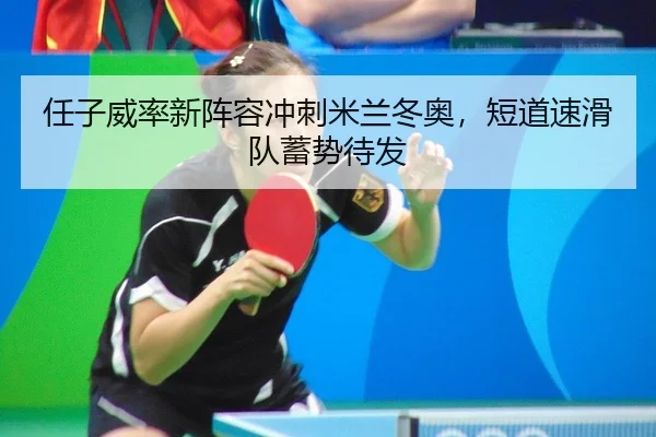 任子威率新阵容冲刺米兰冬奥，短道速滑队蓄势待发